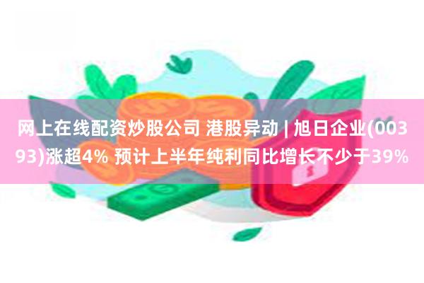 网上在线配资炒股公司 港股异动 | 旭日企业(00393)涨超4% 预计上半年纯利同比增长不少于39%