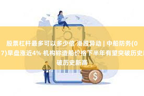 股票杠杆最多可以多少倍 港股异动 | 中船防务(00317)早盘涨近4% 机构称造船价格下半年有望突破历史新高