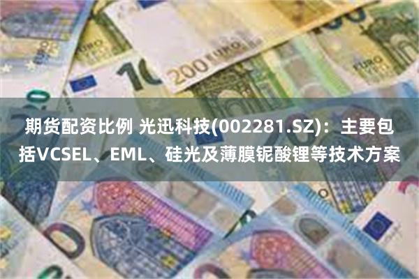 期货配资比例 光迅科技(002281.SZ)：主要包括VCSEL、EML、硅光及薄膜铌酸锂等技术方案