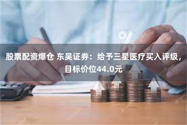 股票配资爆仓 东吴证券：给予三星医疗买入评级，目标价位44.0元