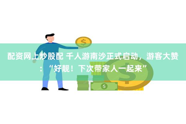 配资网上炒股配 千人游南沙正式启动，游客大赞：“好靓！下次带家人一起来”