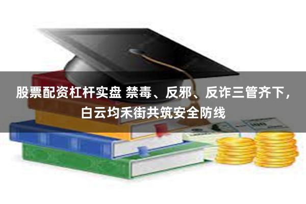 股票配资杠杆实盘 禁毒、反邪、反诈三管齐下，白云均禾街共筑安全防线