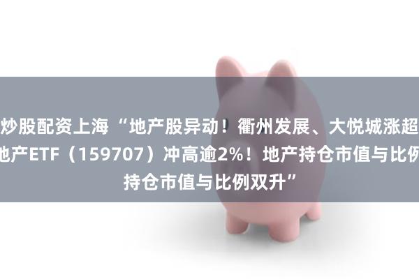 炒股配资上海 “地产股异动！衢州发展、大悦城涨超3%，地产ETF（159707）冲高逾2%！地产持仓市值与比例双升”