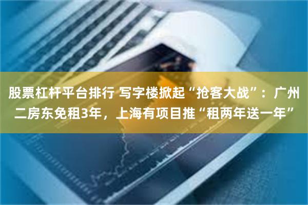 股票杠杆平台排行 写字楼掀起“抢客大战”：广州二房东免租3年，上海有项目推“租两年送一年”