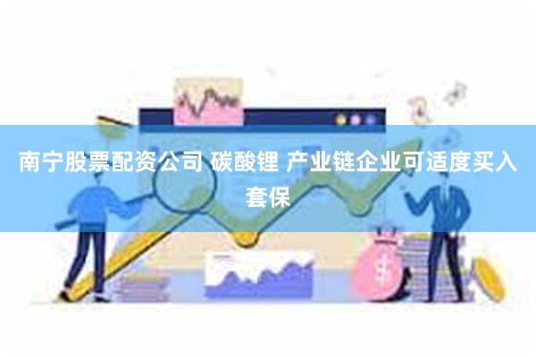 南宁股票配资公司 碳酸锂 产业链企业可适度买入套保