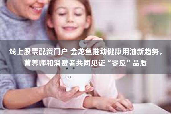 线上股票配资门户 金龙鱼推动健康用油新趋势，营养师和消费者共同见证“零反”品质