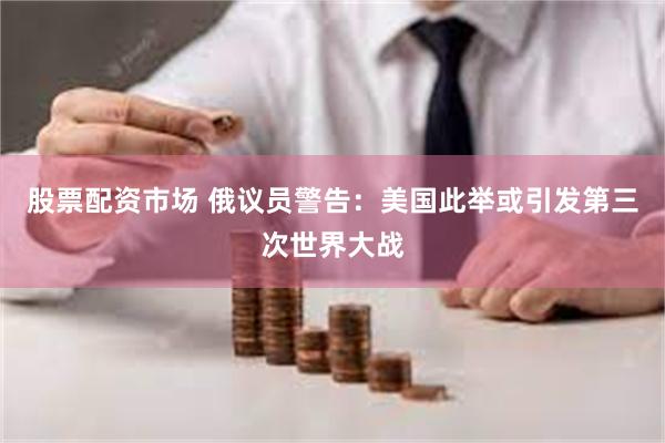 股票配资市场 俄议员警告：美国此举或引发第三次世界大战