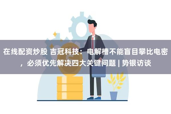 在线配资炒股 吉冠科技：电解槽不能盲目攀比电密，必须优先解决四大关键问题 | 势银访谈