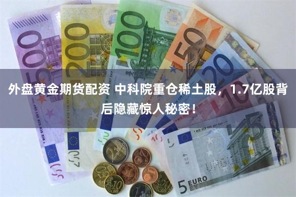 外盘黄金期货配资 中科院重仓稀土股，1.7亿股背后隐藏惊人秘密！