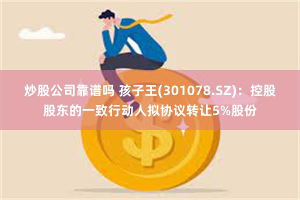 炒股公司靠谱吗 孩子王(301078.SZ)：控股股东的一致行动人拟协议转让5%股份