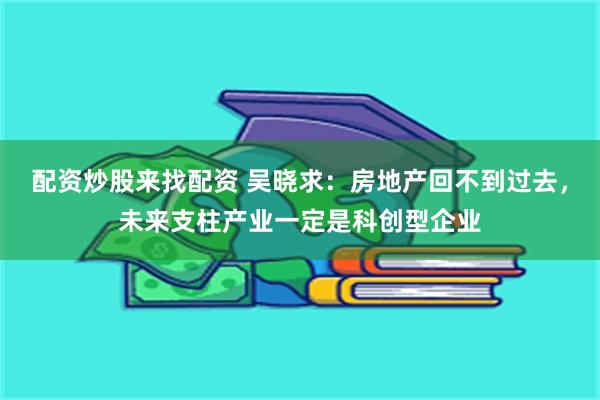 配资炒股来找配资 吴晓求：房地产回不到过去，未来支柱产业一定是科创型企业