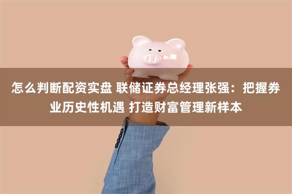 怎么判断配资实盘 联储证券总经理张强：把握券业历史性机遇 打造财富管理新样本