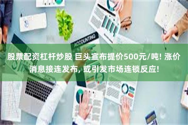 股票配资杠杆炒股 巨头宣布提价500元/吨! 涨价消息接连发布, 或引发市场连锁反应!