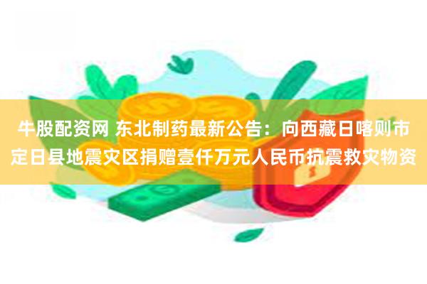 牛股配资网 东北制药最新公告：向西藏日喀则市定日县地震灾区捐赠壹仟万元人民币抗震救灾物资