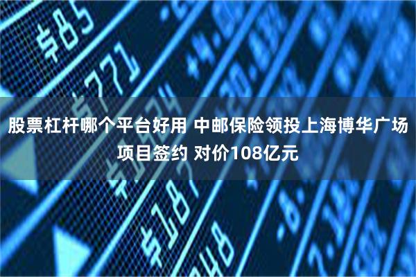 股票杠杆哪个平台好用 中邮保险领投上海博华广场项目签约 对价108亿元