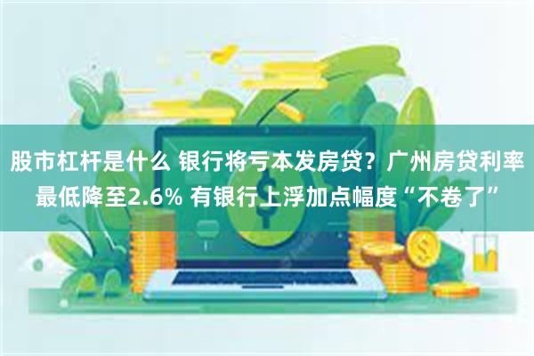 股市杠杆是什么 银行将亏本发房贷？广州房贷利率最低降至2.6% 有银行上浮加点幅度“不卷了”