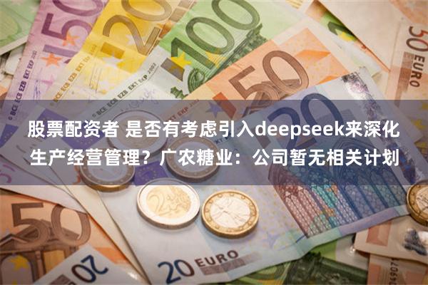 股票配资者 是否有考虑引入deepseek来深化生产经营管理？广农糖业：公司暂无相关计划