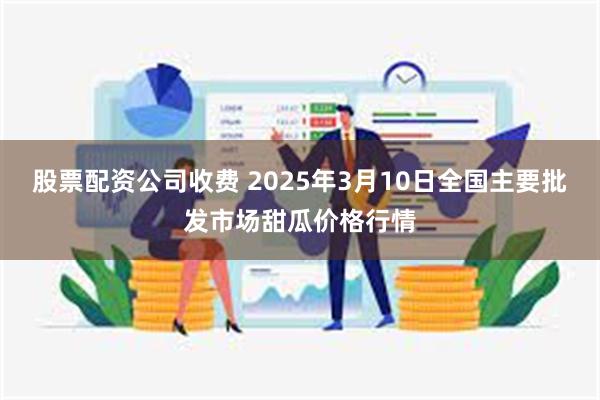 股票配资公司收费 2025年3月10日全国主要批发市场甜瓜价格行情