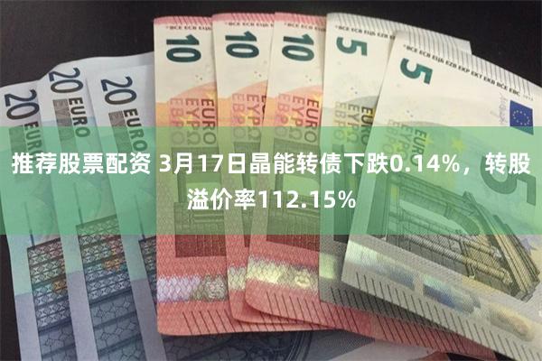 推荐股票配资 3月17日晶能转债下跌0.14%，转股溢价率112.15%