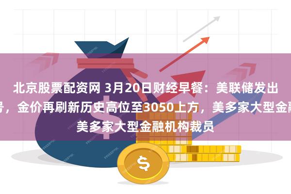 北京股票配资网 3月20日财经早餐：美联储发出了矛盾信号，金价再刷新历史高位至3050上方，美多家大型金融机构裁员