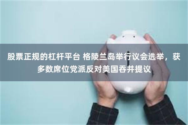 股票正规的杠杆平台 格陵兰岛举行议会选举，获多数席位党派反对美国吞并提议