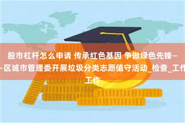 股市杠杆怎么申请 传承红色基因 争做绿色先锋——区城市管理委开展垃圾分类志愿值守活动_检查_工作